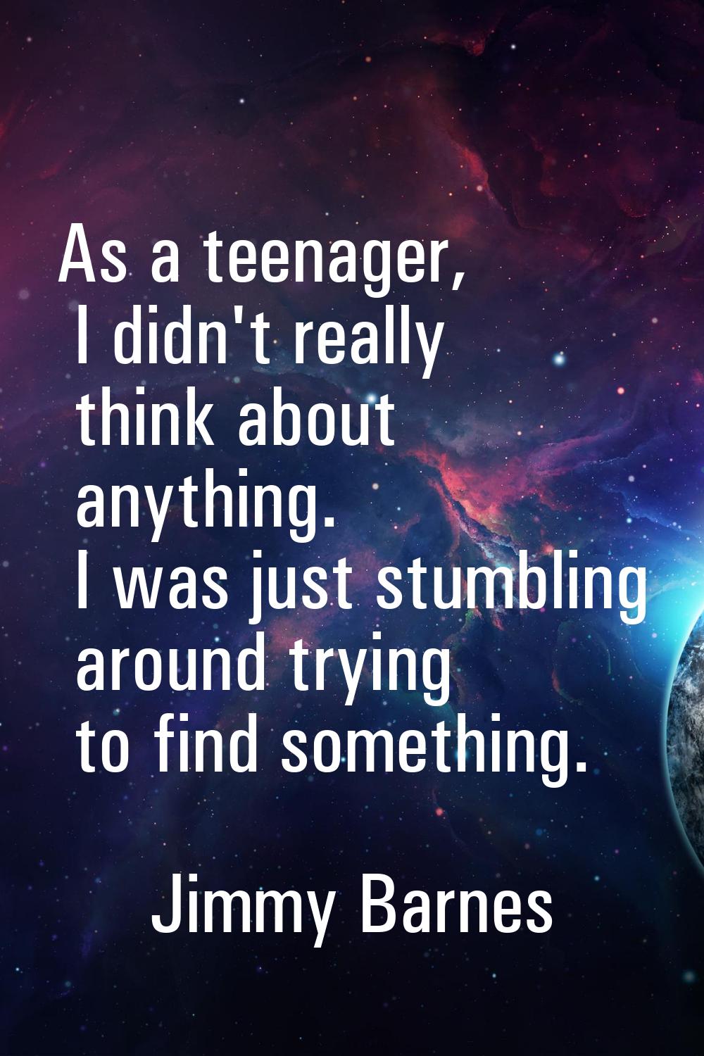 As a teenager, I didn't really think about anything. I was just stumbling around trying to find som