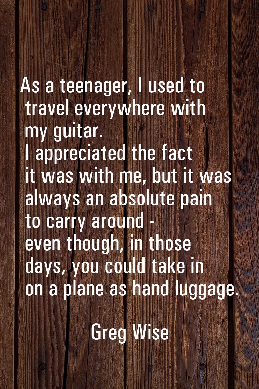 As a teenager, I used to travel everywhere with my guitar. I appreciated the fact it was with me, b