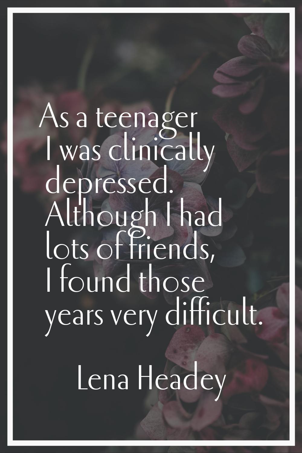 As a teenager I was clinically depressed. Although I had lots of friends, I found those years very 