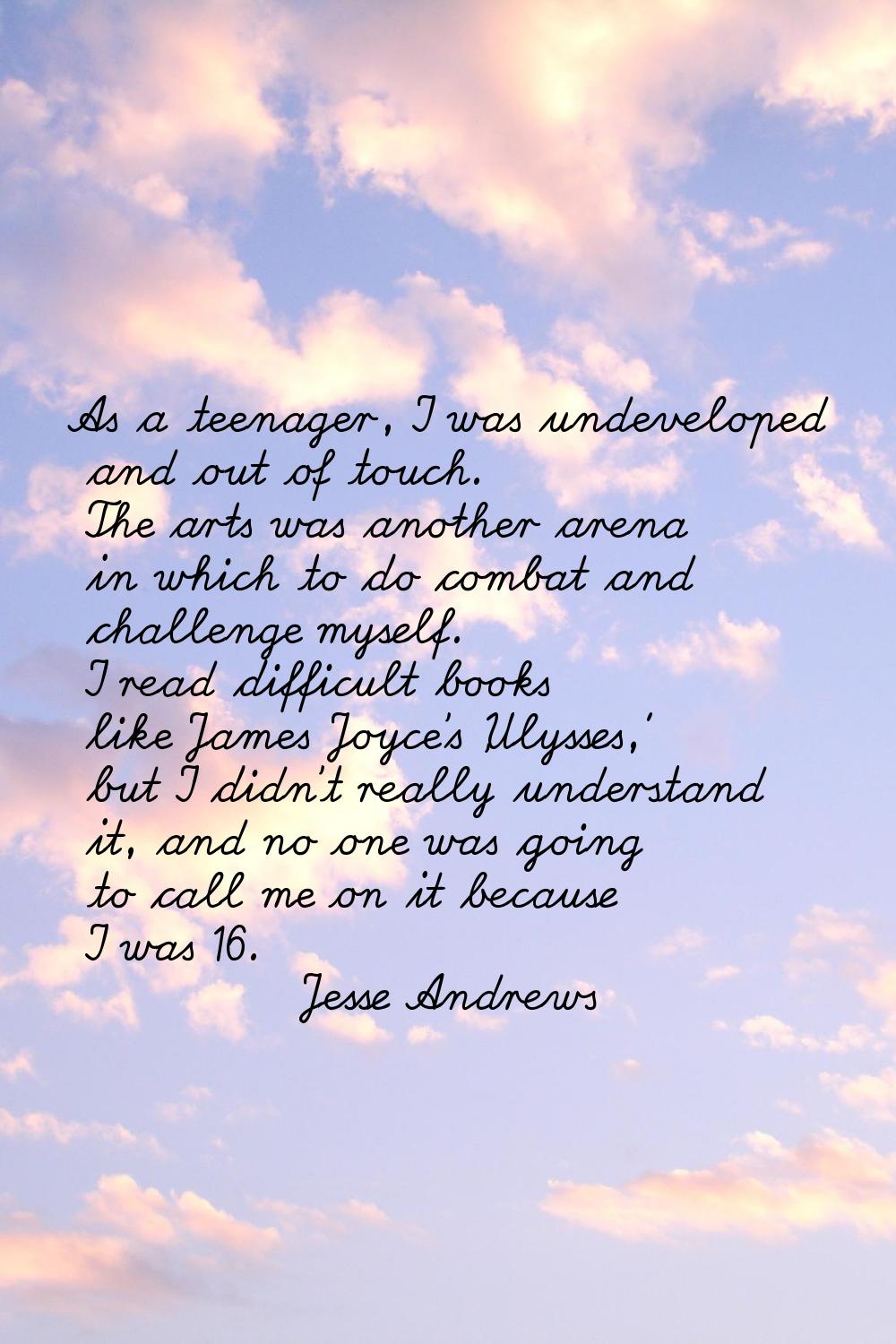 As a teenager, I was undeveloped and out of touch. The arts was another arena in which to do combat