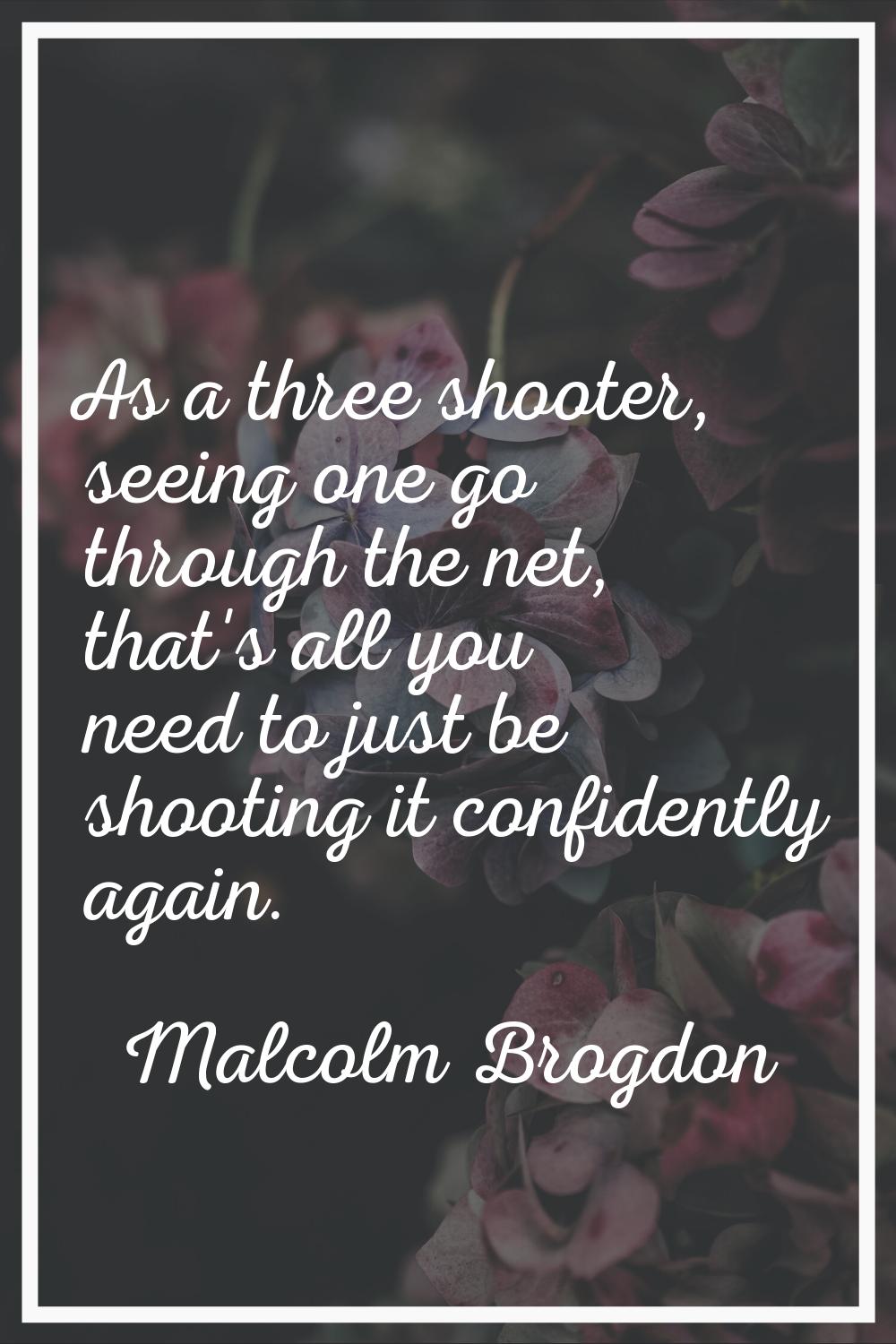 As a three shooter, seeing one go through the net, that's all you need to just be shooting it confi