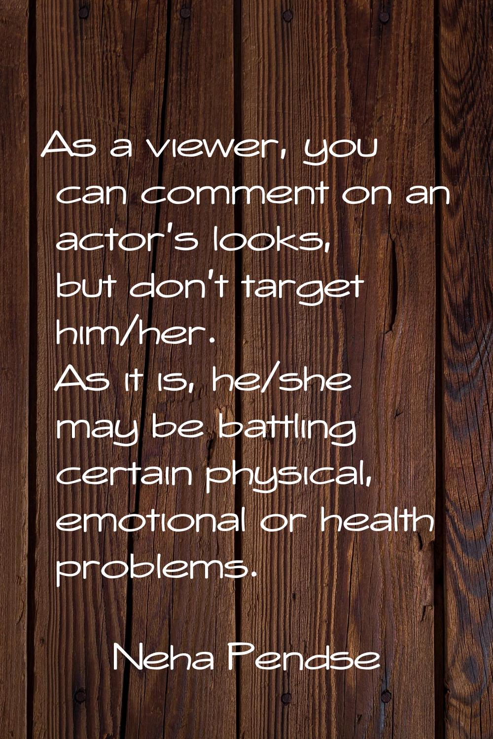 As a viewer, you can comment on an actor’s looks, but don’t target him/her. As it is, he/she may be