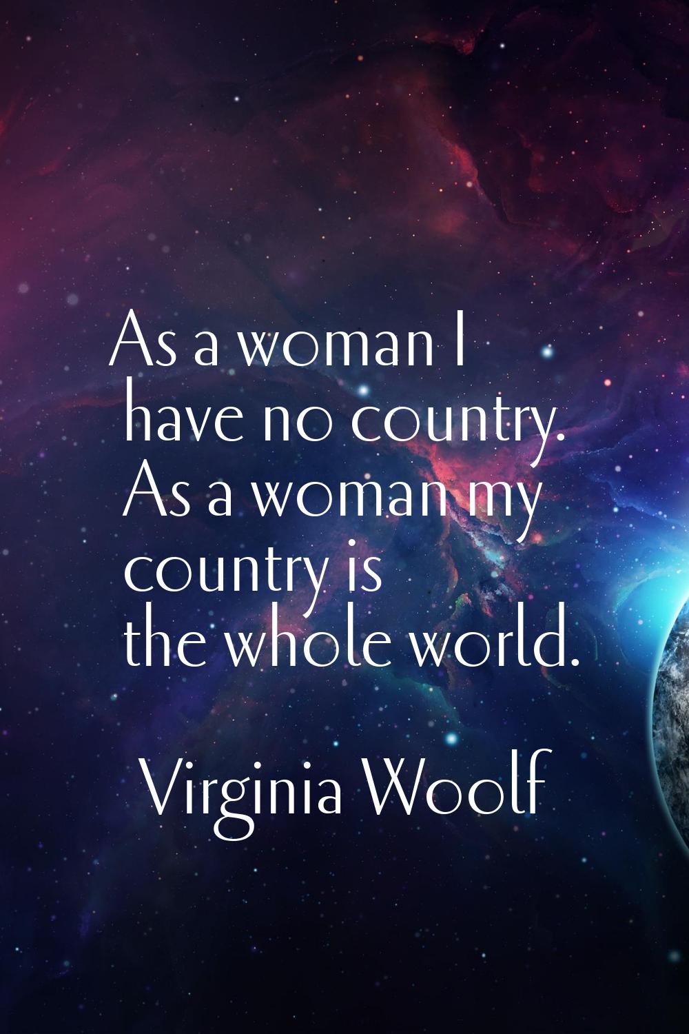 As a woman I have no country. As a woman my country is the whole world.