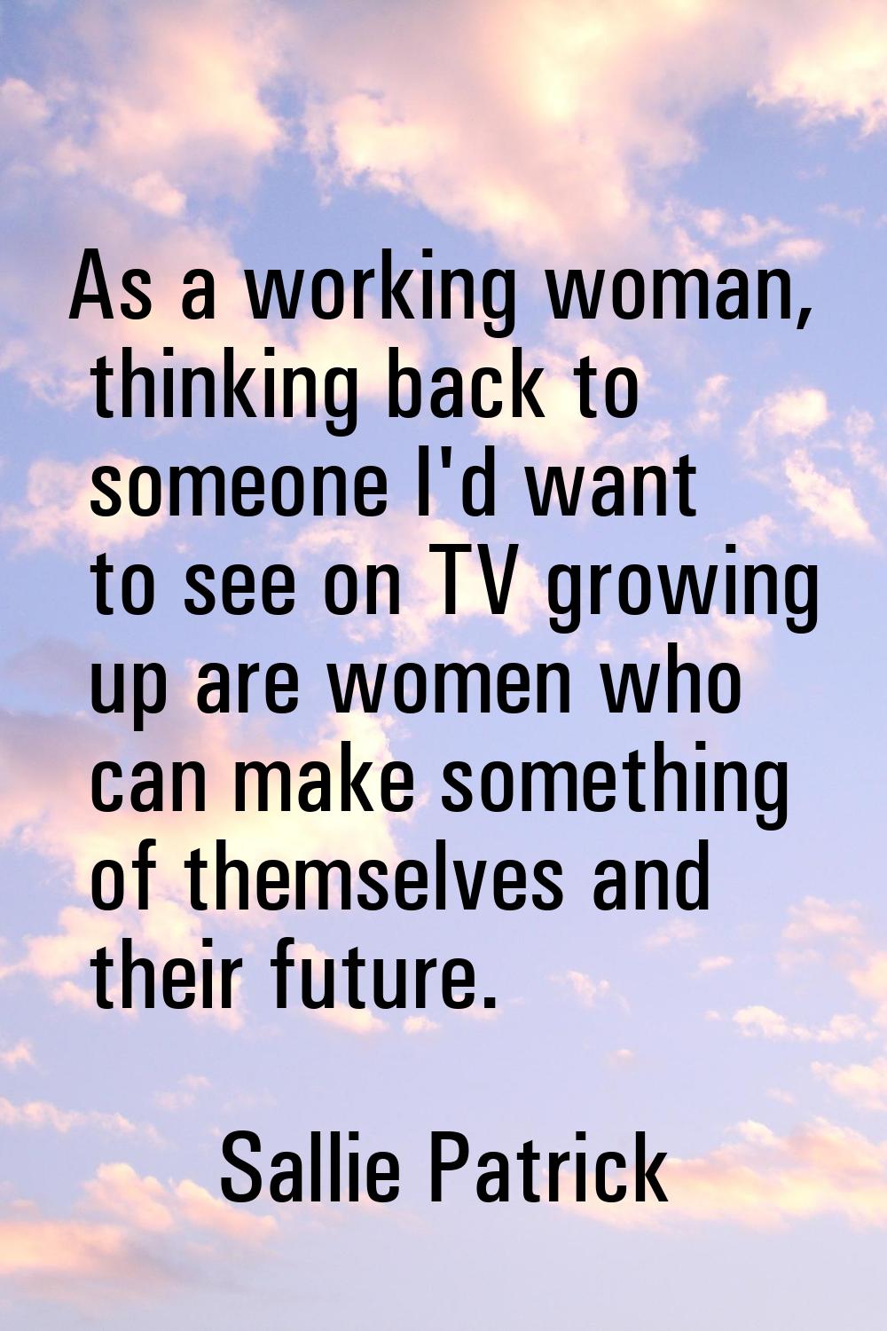 As a working woman, thinking back to someone I'd want to see on TV growing up are women who can mak