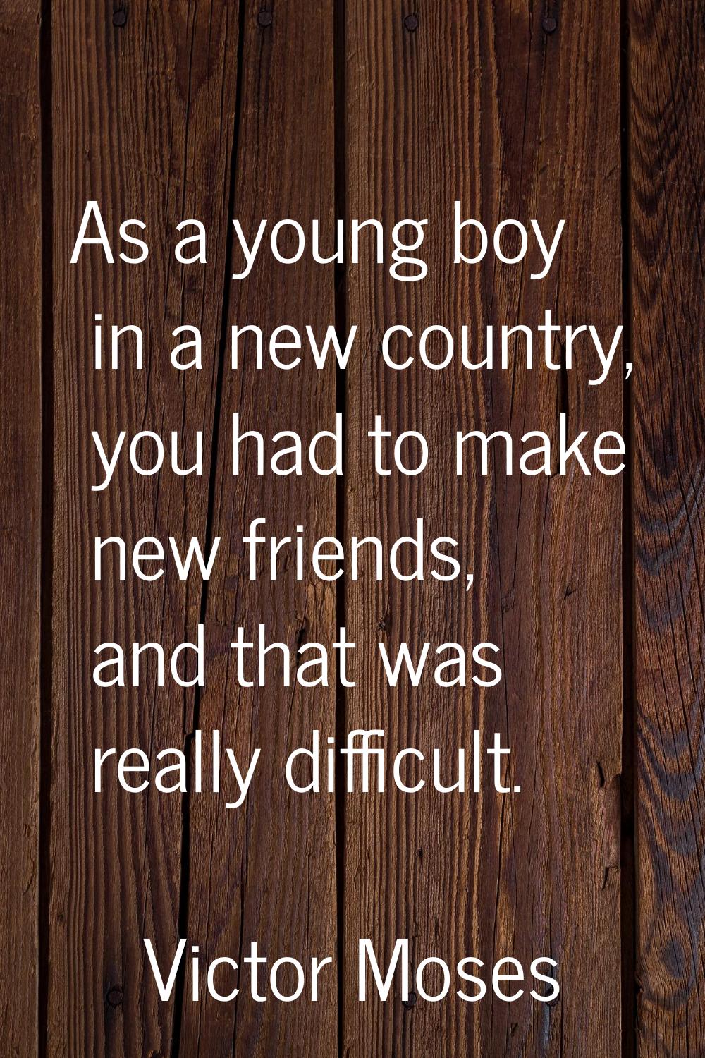 As a young boy in a new country, you had to make new friends, and that was really difficult.