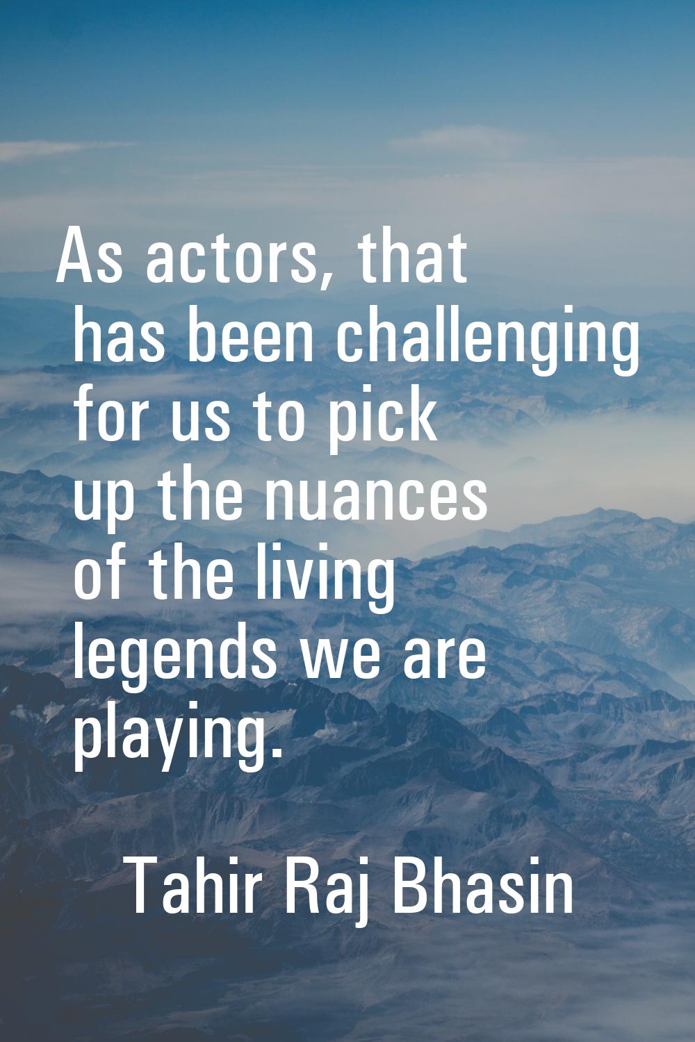 As actors, that has been challenging for us to pick up the nuances of the living legends we are pla