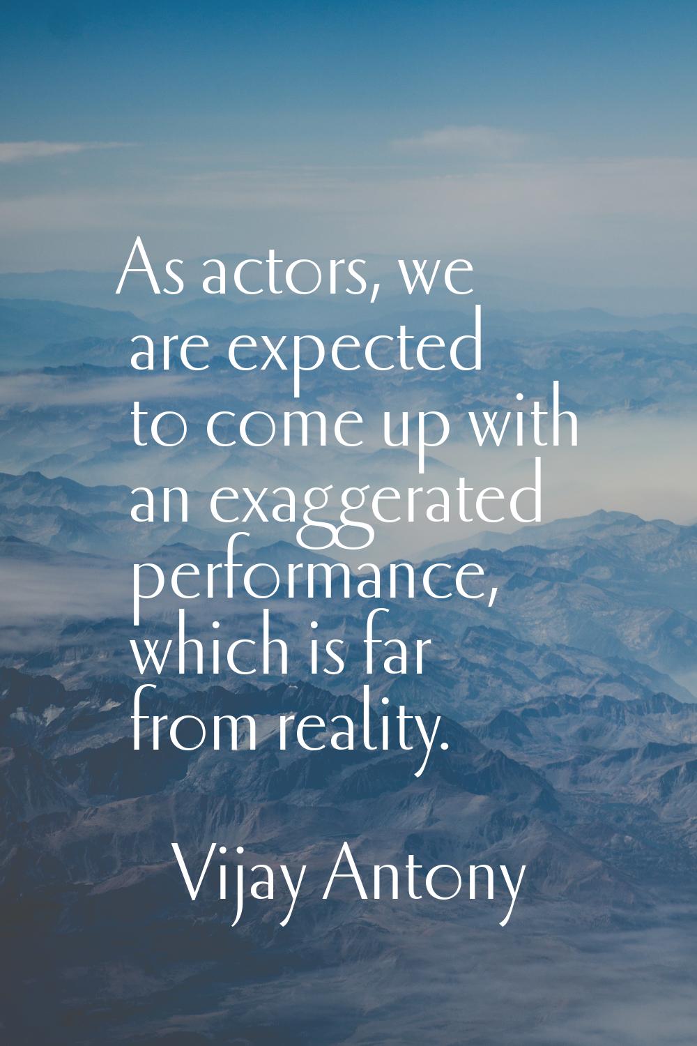 As actors, we are expected to come up with an exaggerated performance, which is far from reality.