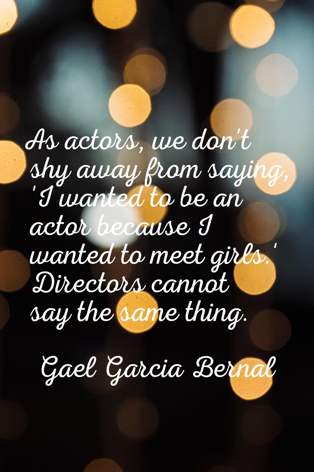 As actors, we don't shy away from saying, 'I wanted to be an actor because I wanted to meet girls.'