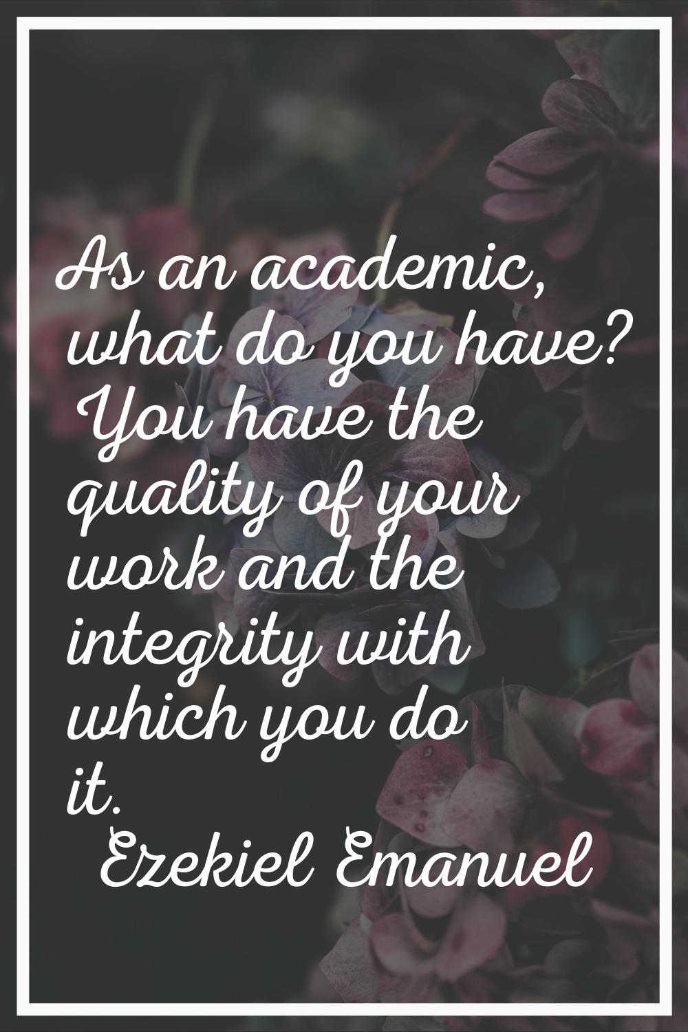 As an academic, what do you have? You have the quality of your work and the integrity with which yo