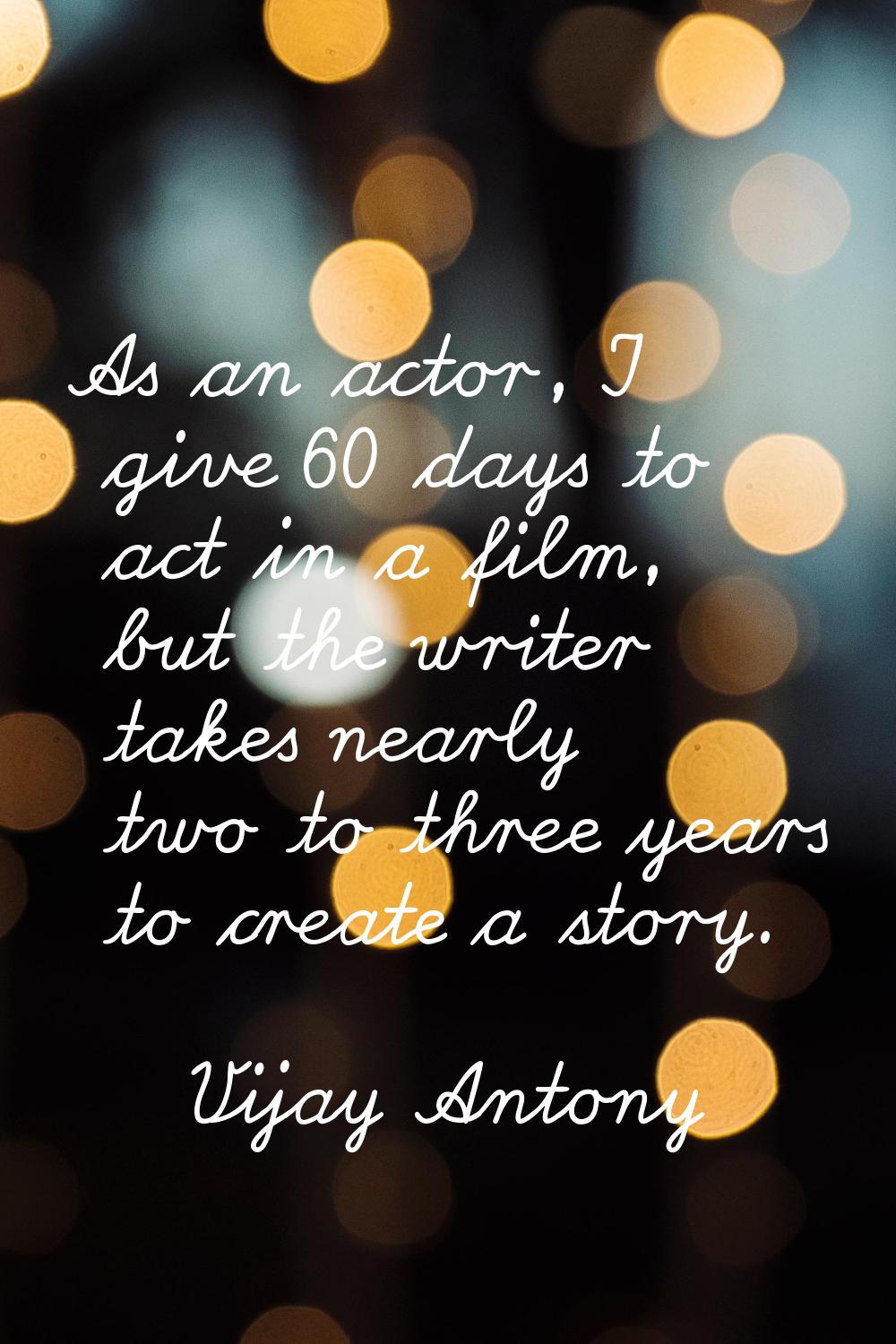As an actor, I give 60 days to act in a film, but the writer takes nearly two to three years to cre