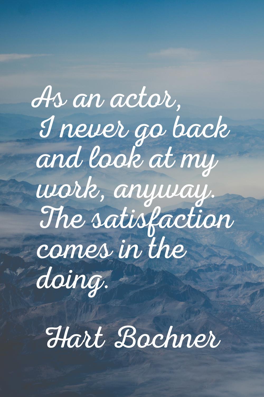 As an actor, I never go back and look at my work, anyway. The satisfaction comes in the doing.