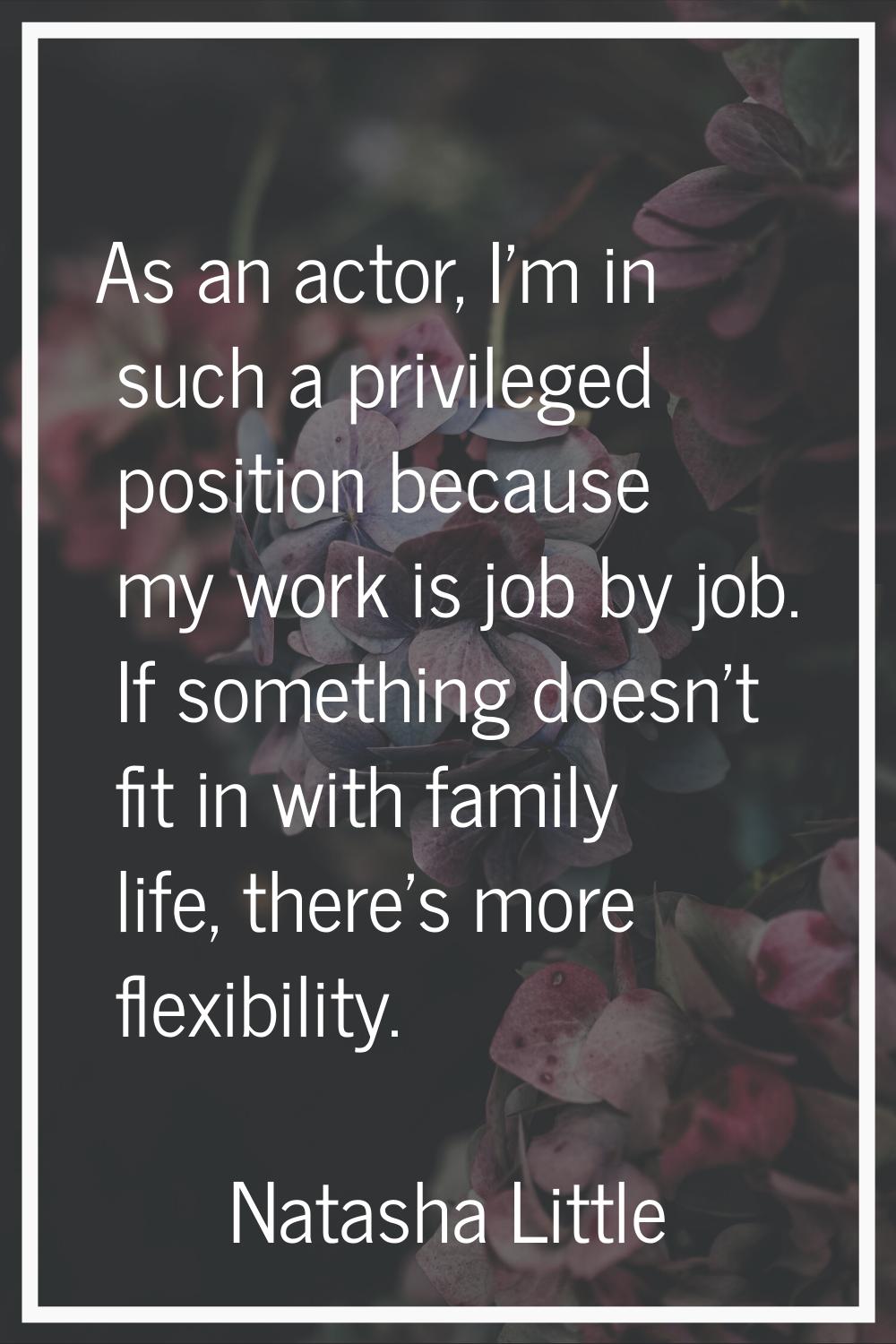 As an actor, I'm in such a privileged position because my work is job by job. If something doesn't 