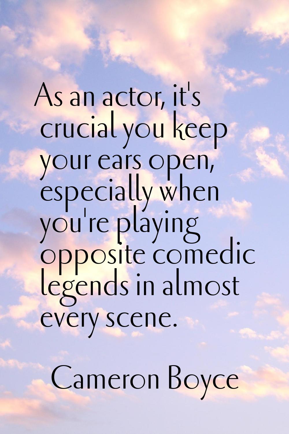As an actor, it's crucial you keep your ears open, especially when you're playing opposite comedic 