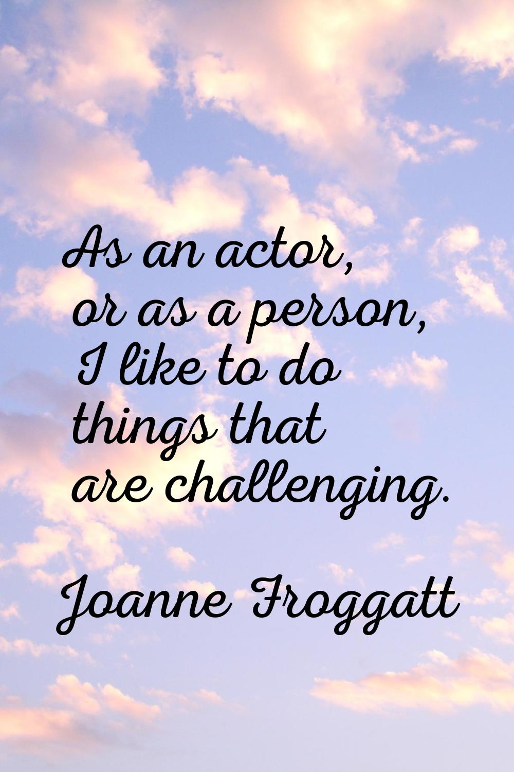 As an actor, or as a person, I like to do things that are challenging.