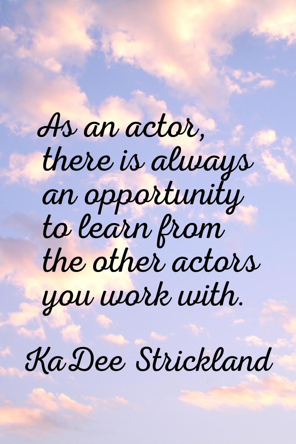 As an actor, there is always an opportunity to learn from the other actors you work with.