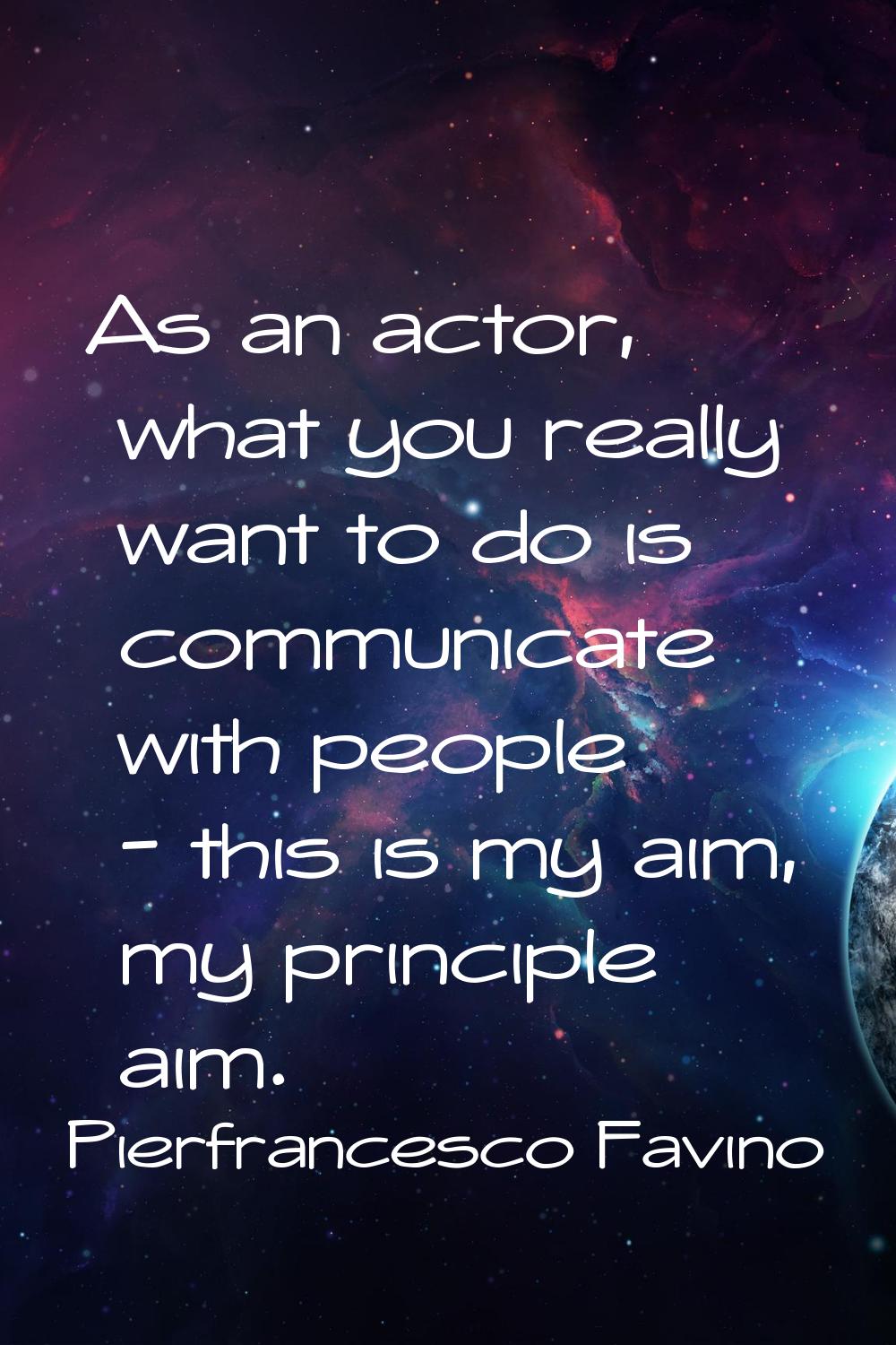As an actor, what you really want to do is communicate with people - this is my aim, my principle a