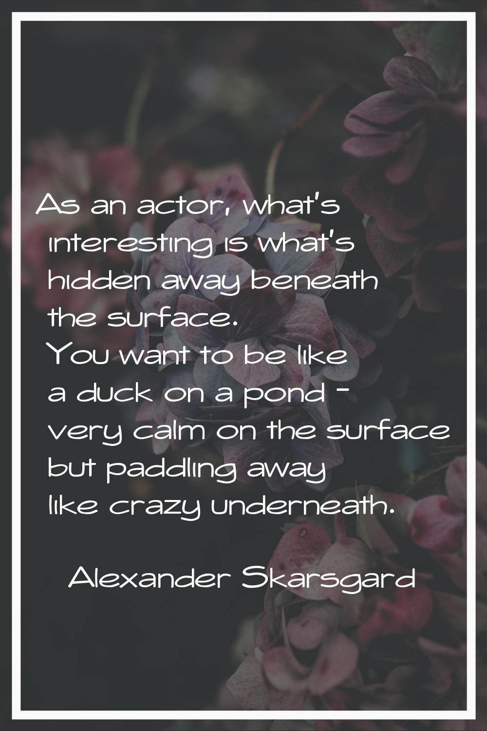 As an actor, what's interesting is what's hidden away beneath the surface. You want to be like a du