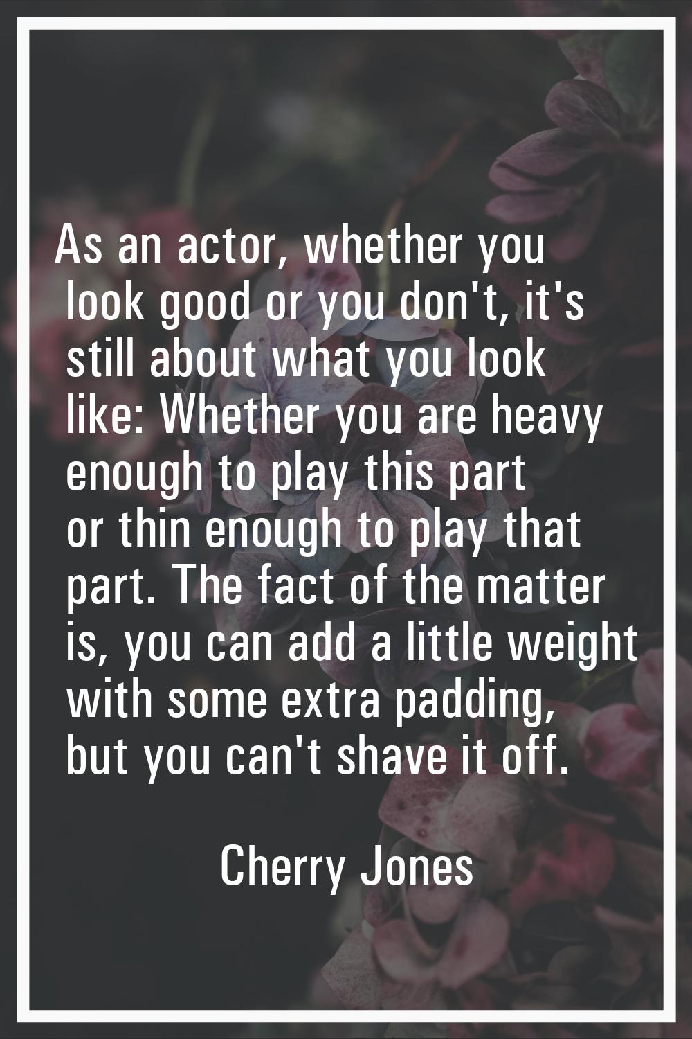 As an actor, whether you look good or you don't, it's still about what you look like: Whether you a