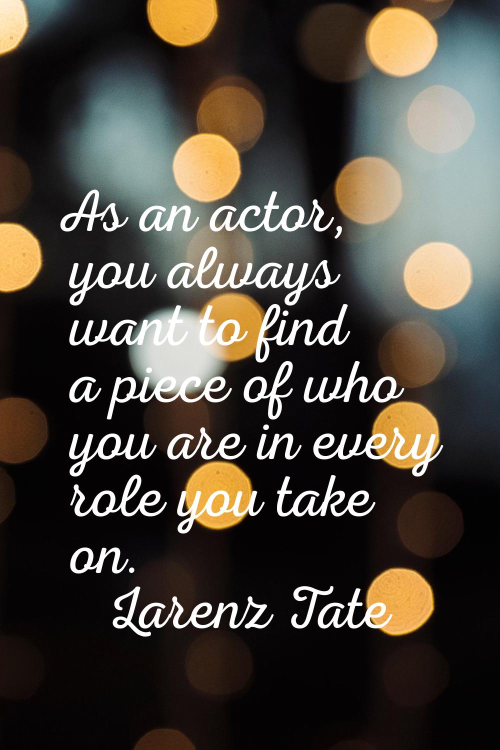As an actor, you always want to find a piece of who you are in every role you take on.