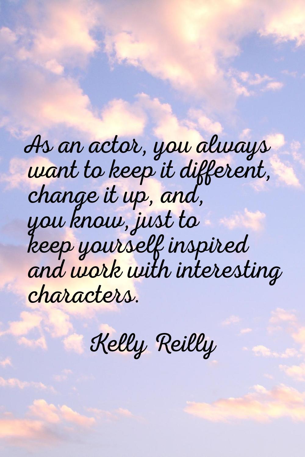 As an actor, you always want to keep it different, change it up, and, you know, just to keep yourse