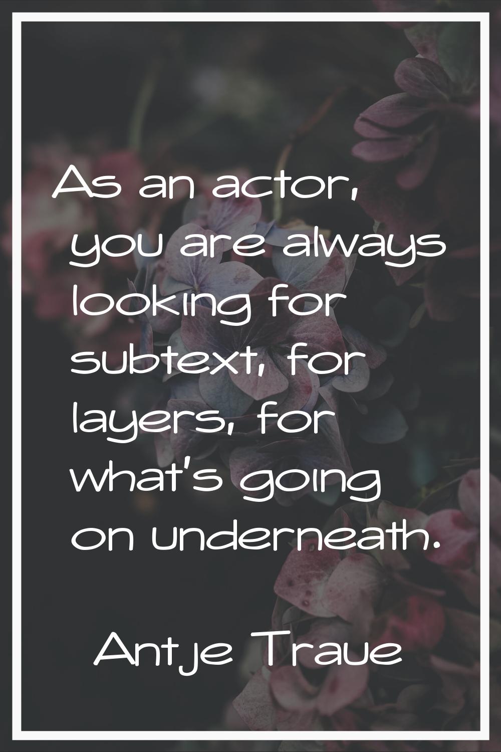 As an actor, you are always looking for subtext, for layers, for what's going on underneath.