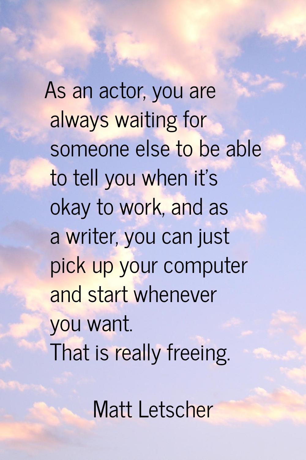 As an actor, you are always waiting for someone else to be able to tell you when it's okay to work,