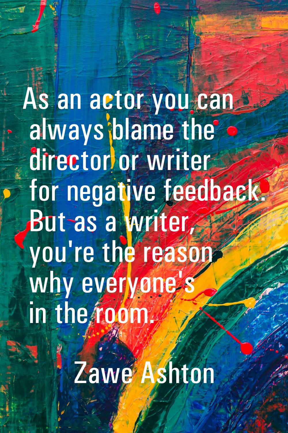 As an actor you can always blame the director or writer for negative feedback. But as a writer, you
