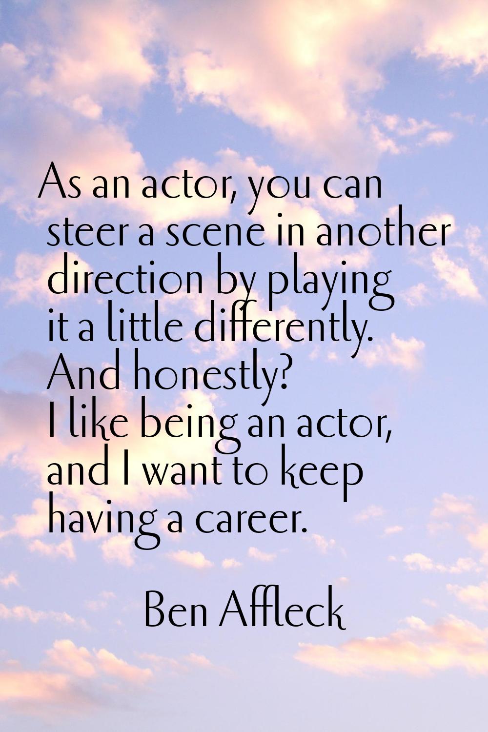 As an actor, you can steer a scene in another direction by playing it a little differently. And hon