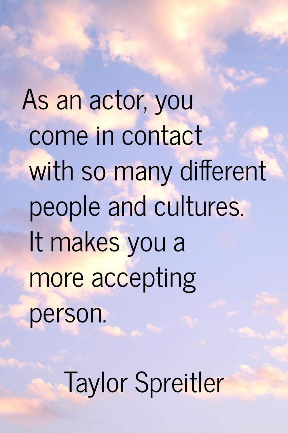 As an actor, you come in contact with so many different people and cultures. It makes you a more ac