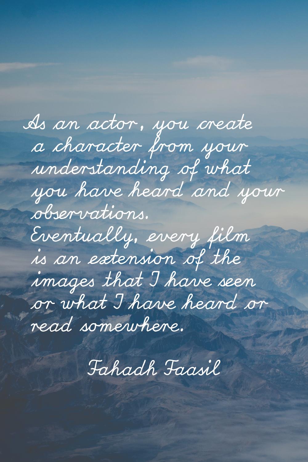 As an actor, you create a character from your understanding of what you have heard and your observa