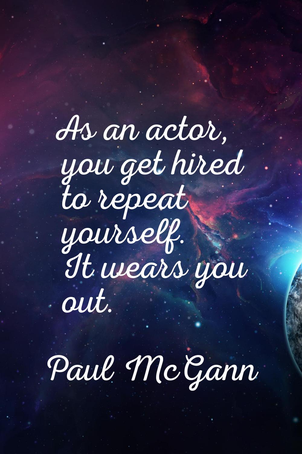 As an actor, you get hired to repeat yourself. It wears you out.