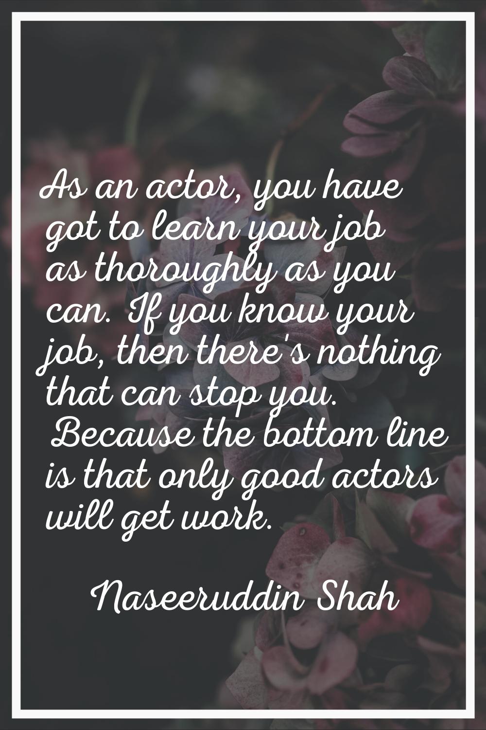 As an actor, you have got to learn your job as thoroughly as you can. If you know your job, then th