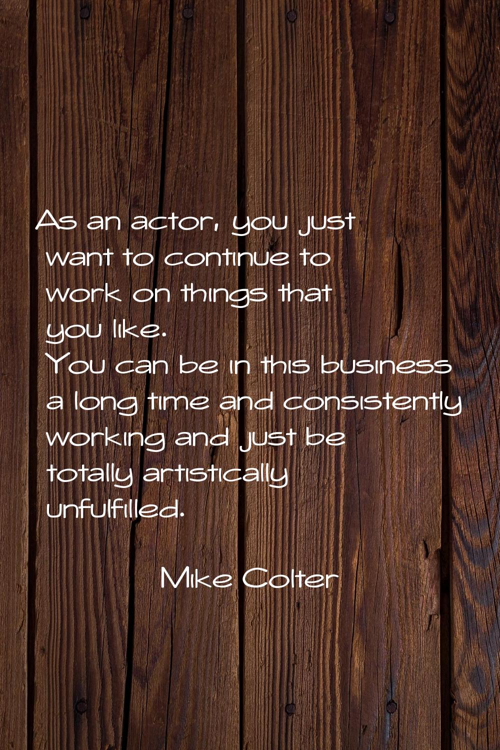As an actor, you just want to continue to work on things that you like. You can be in this business