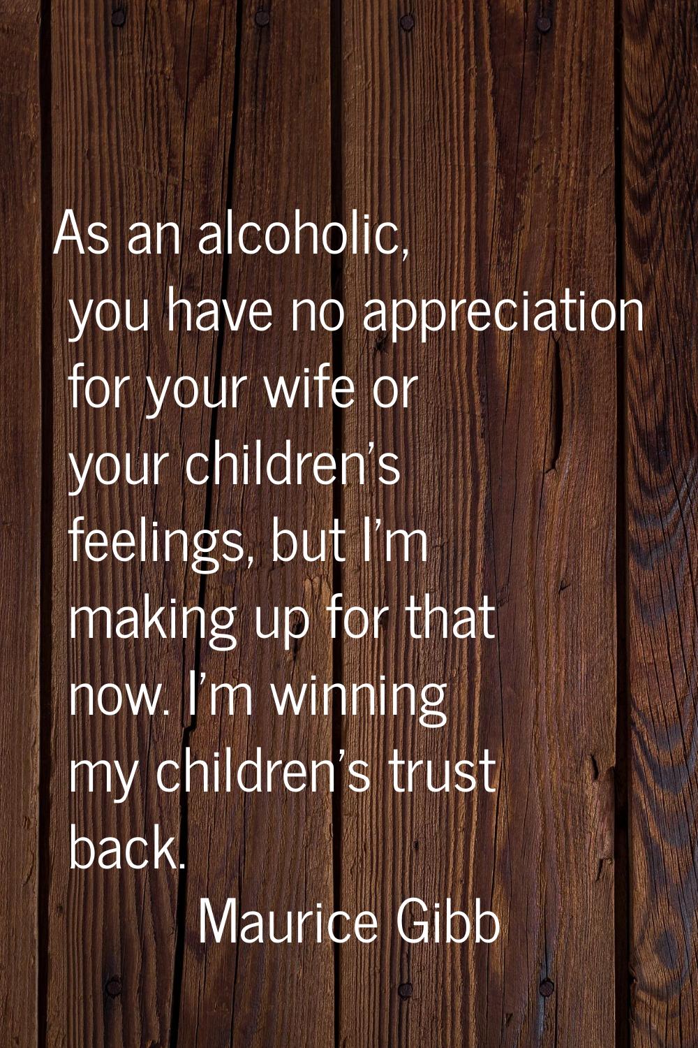 As an alcoholic, you have no appreciation for your wife or your children's feelings, but I'm making