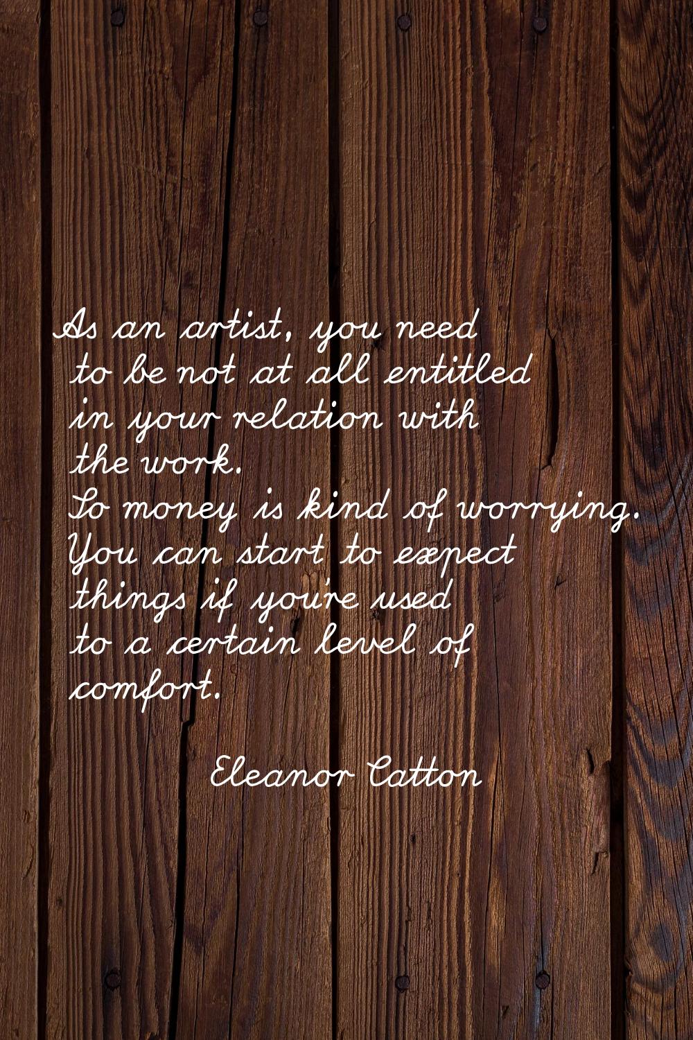 As an artist, you need to be not at all entitled in your relation with the work. So money is kind o