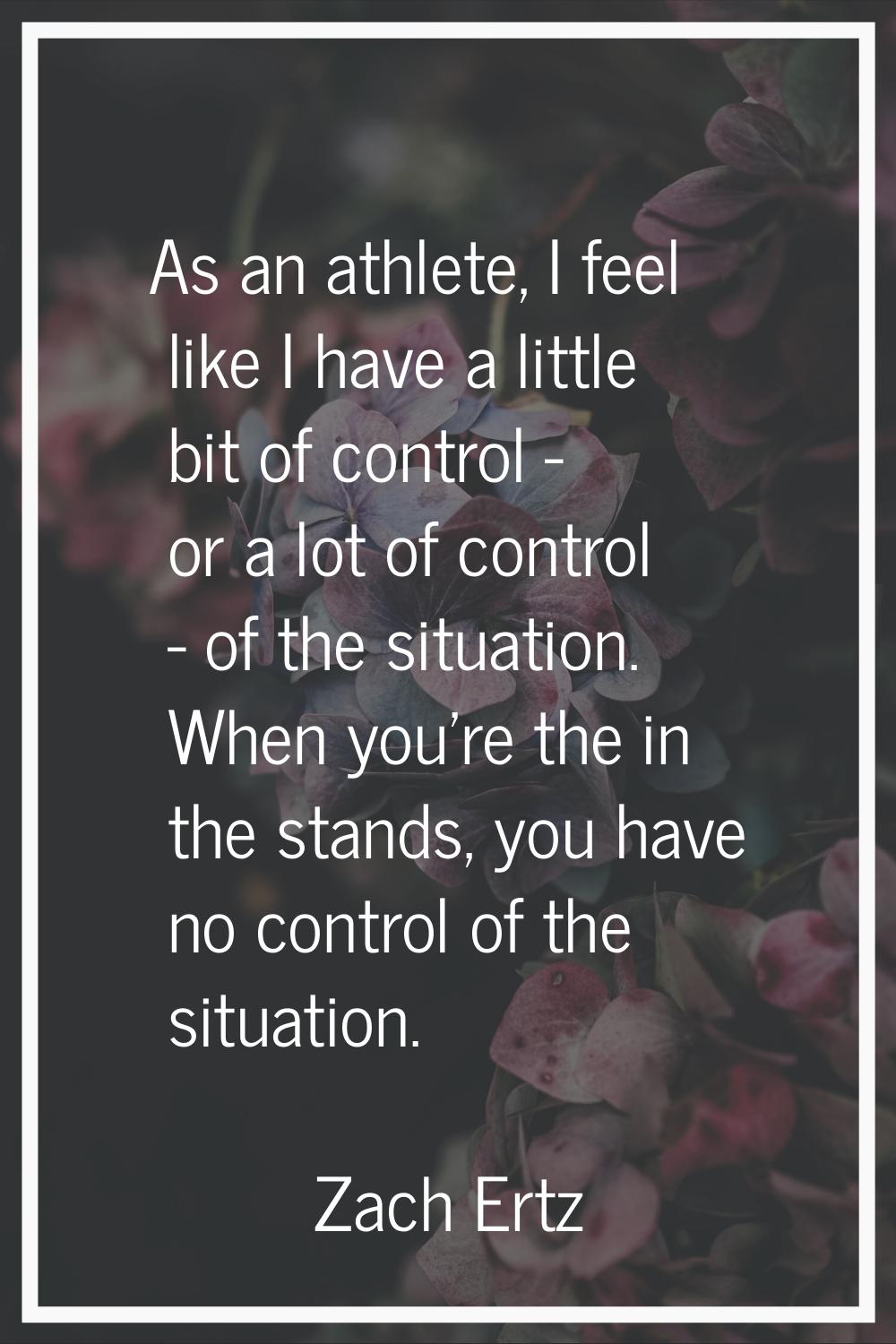 As an athlete, I feel like I have a little bit of control - or a lot of control - of the situation.