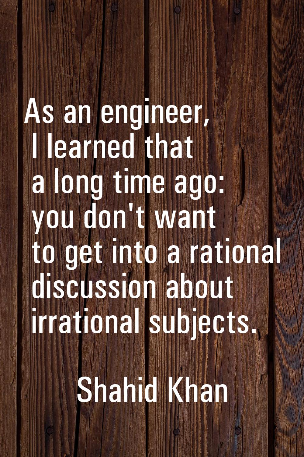 As an engineer, I learned that a long time ago: you don't want to get into a rational discussion ab