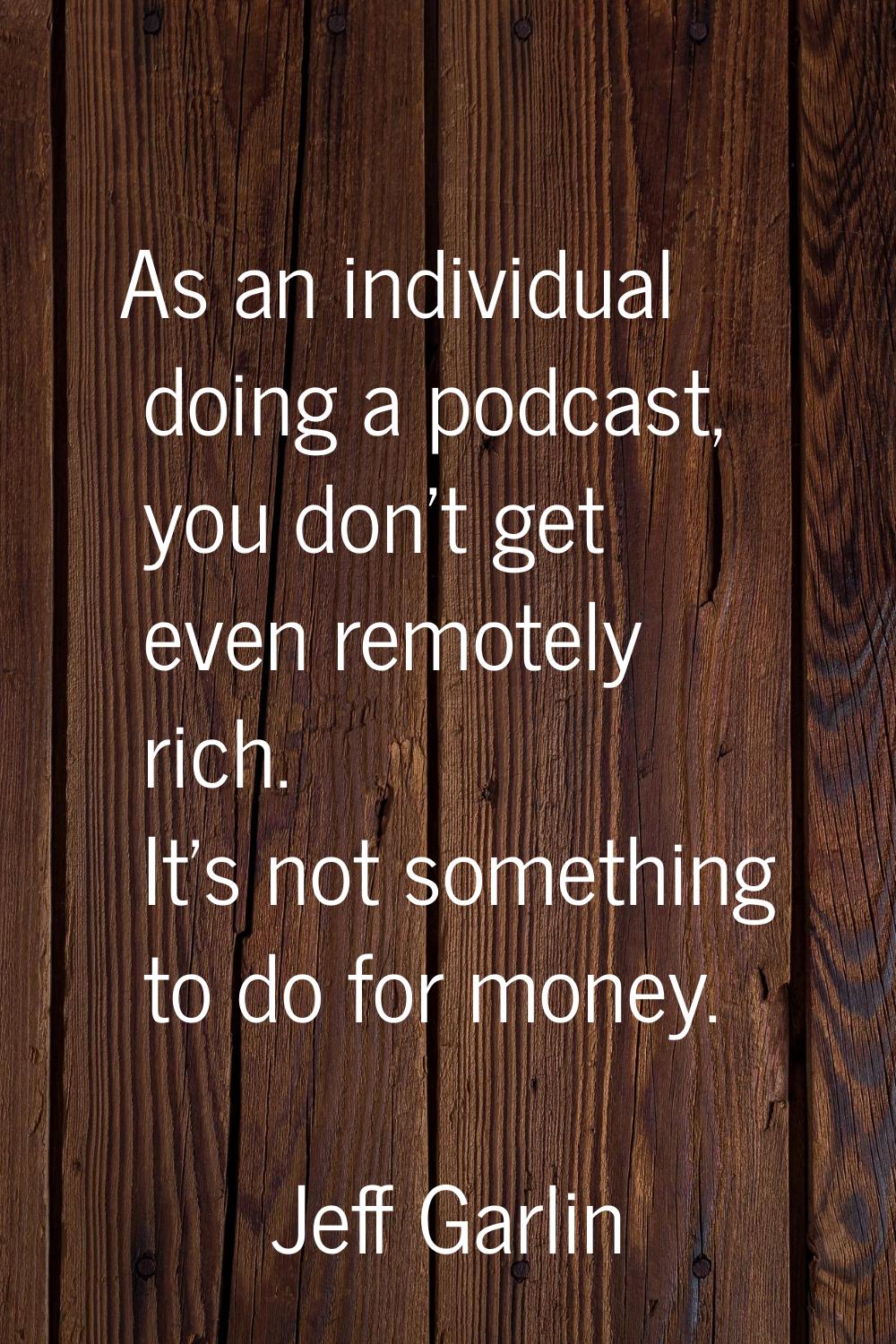 As an individual doing a podcast, you don't get even remotely rich. It's not something to do for mo