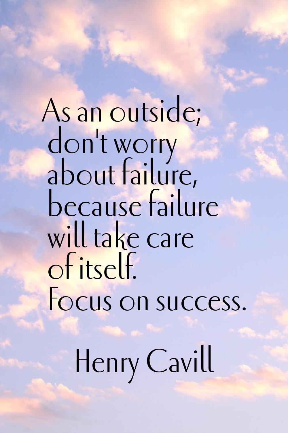 As an outside; don't worry about failure, because failure will take care of itself. Focus on succes