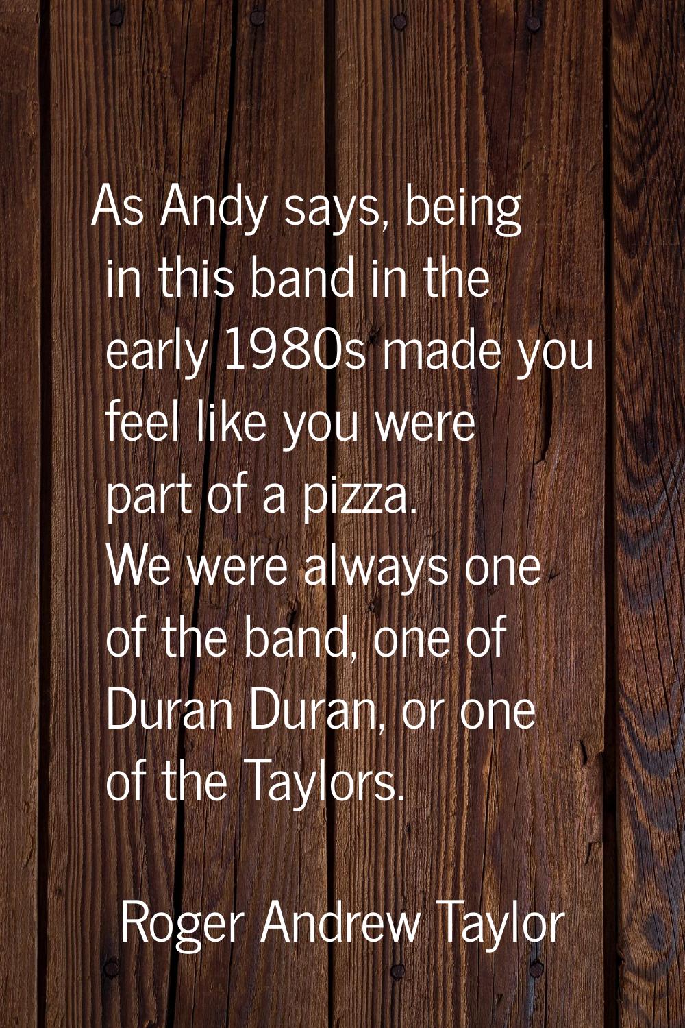 As Andy says, being in this band in the early 1980s made you feel like you were part of a pizza. We