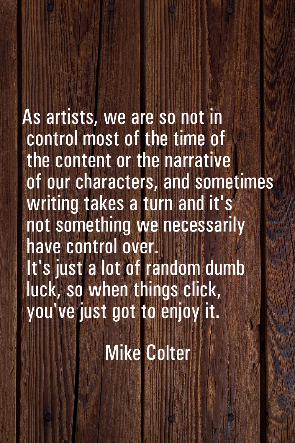 As artists, we are so not in control most of the time of the content or the narrative of our charac