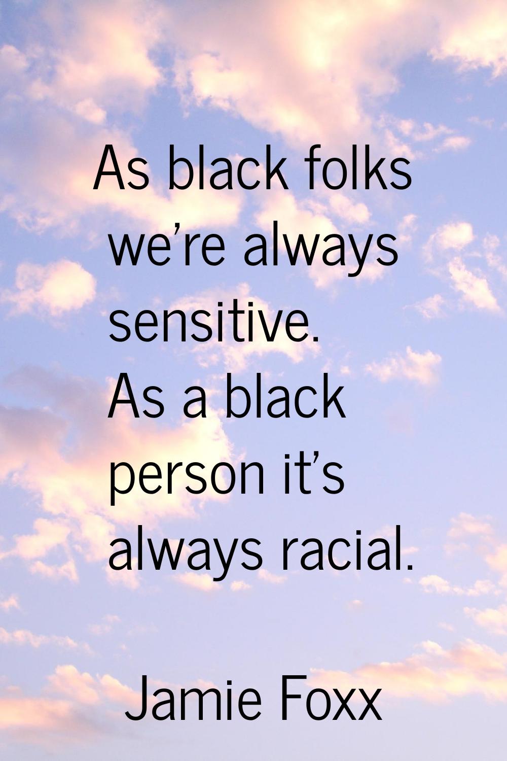 As black folks we're always sensitive. As a black person it's always racial.