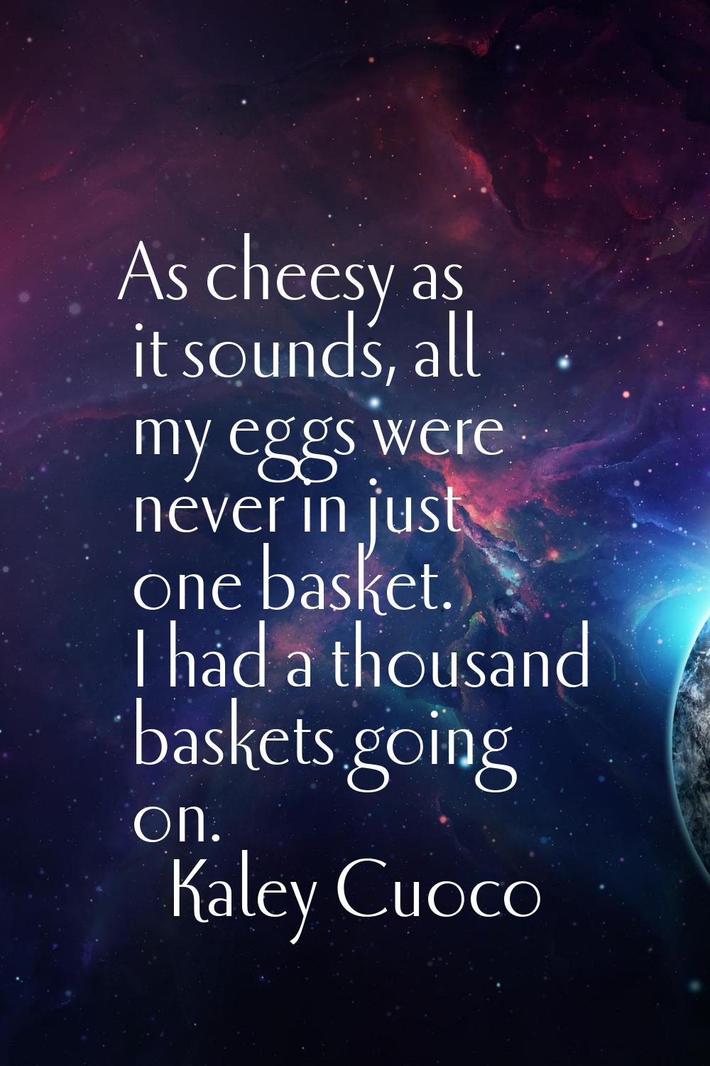 As cheesy as it sounds, all my eggs were never in just one basket. I had a thousand baskets going o