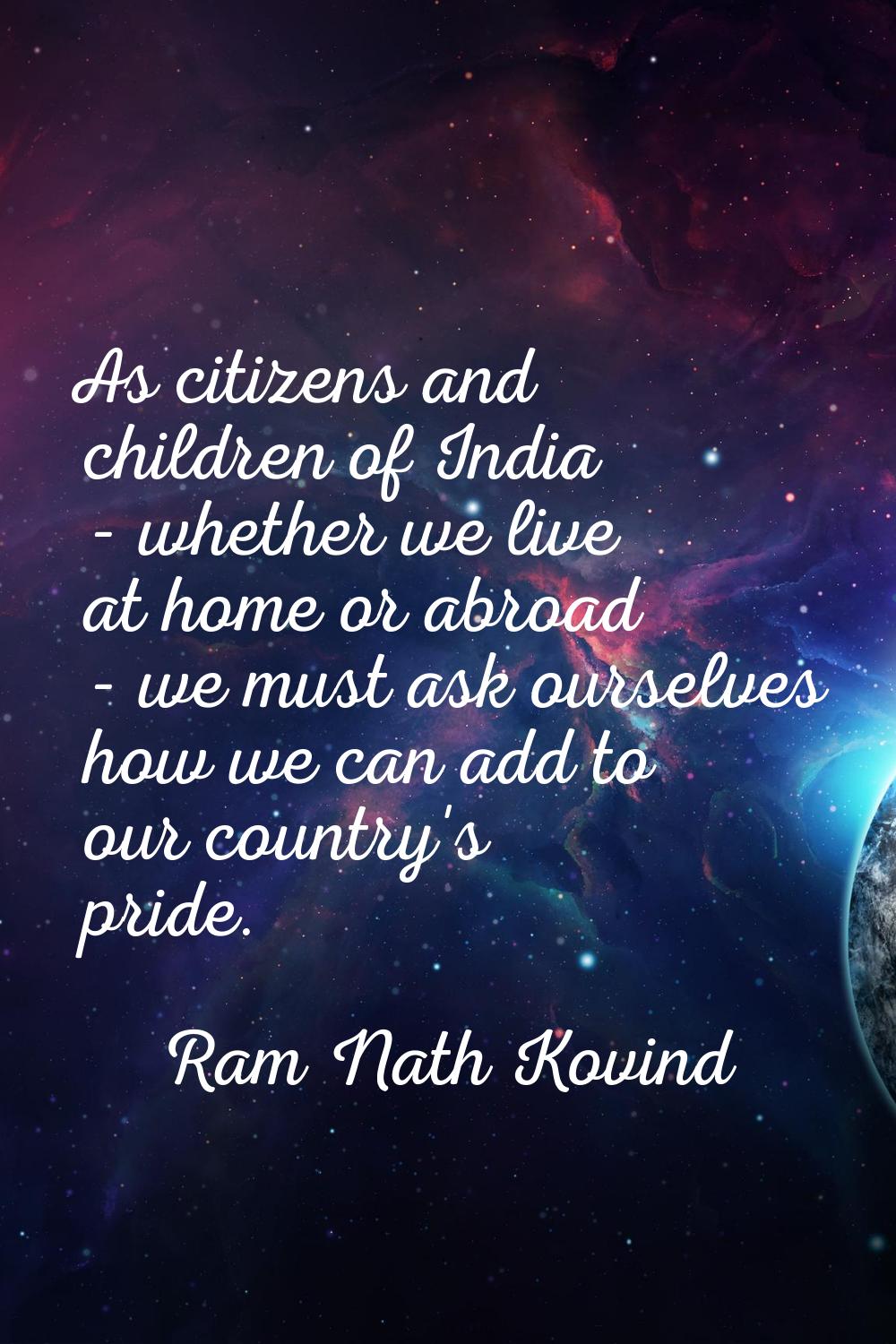 As citizens and children of India - whether we live at home or abroad - we must ask ourselves how w
