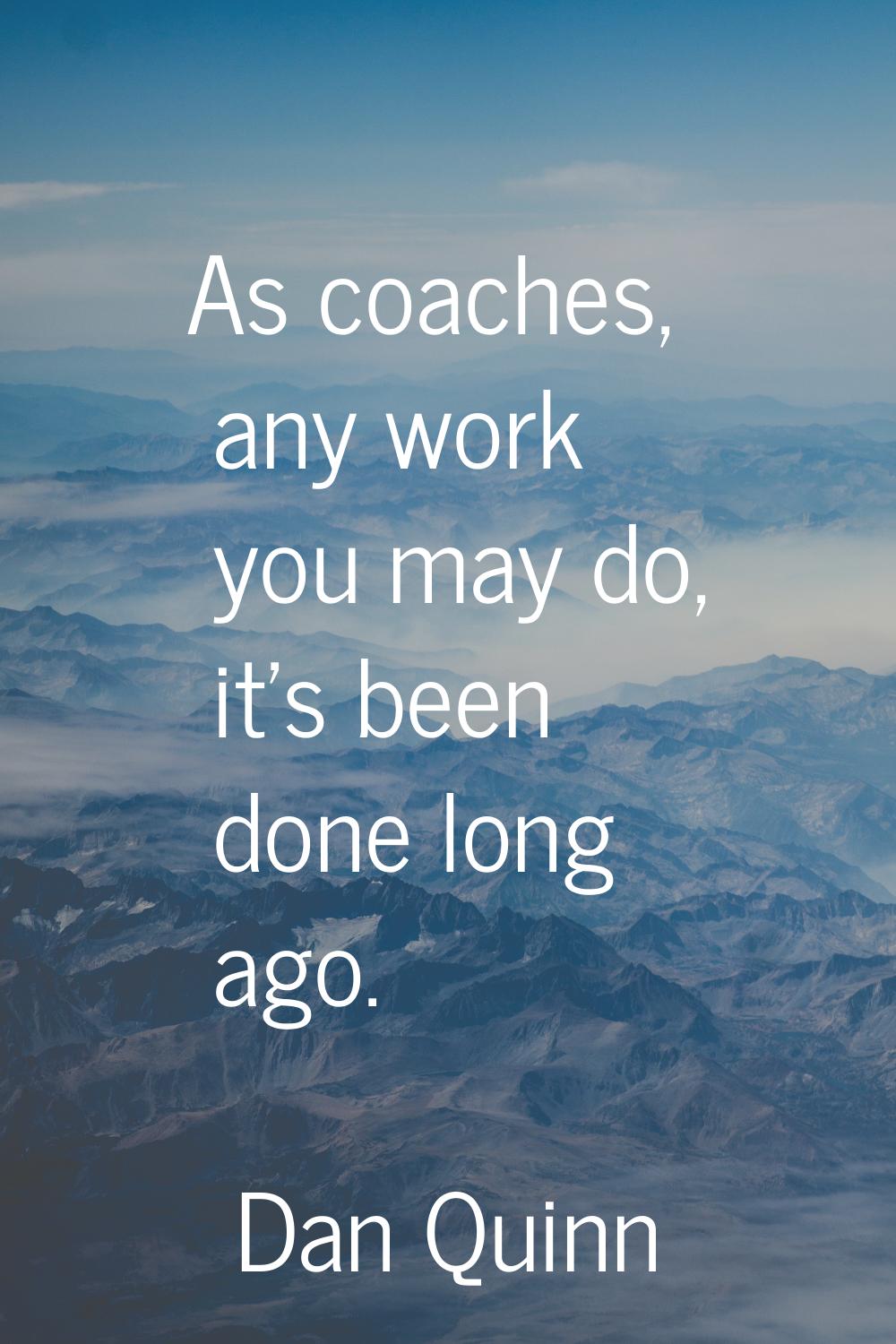 As coaches, any work you may do, it's been done long ago.