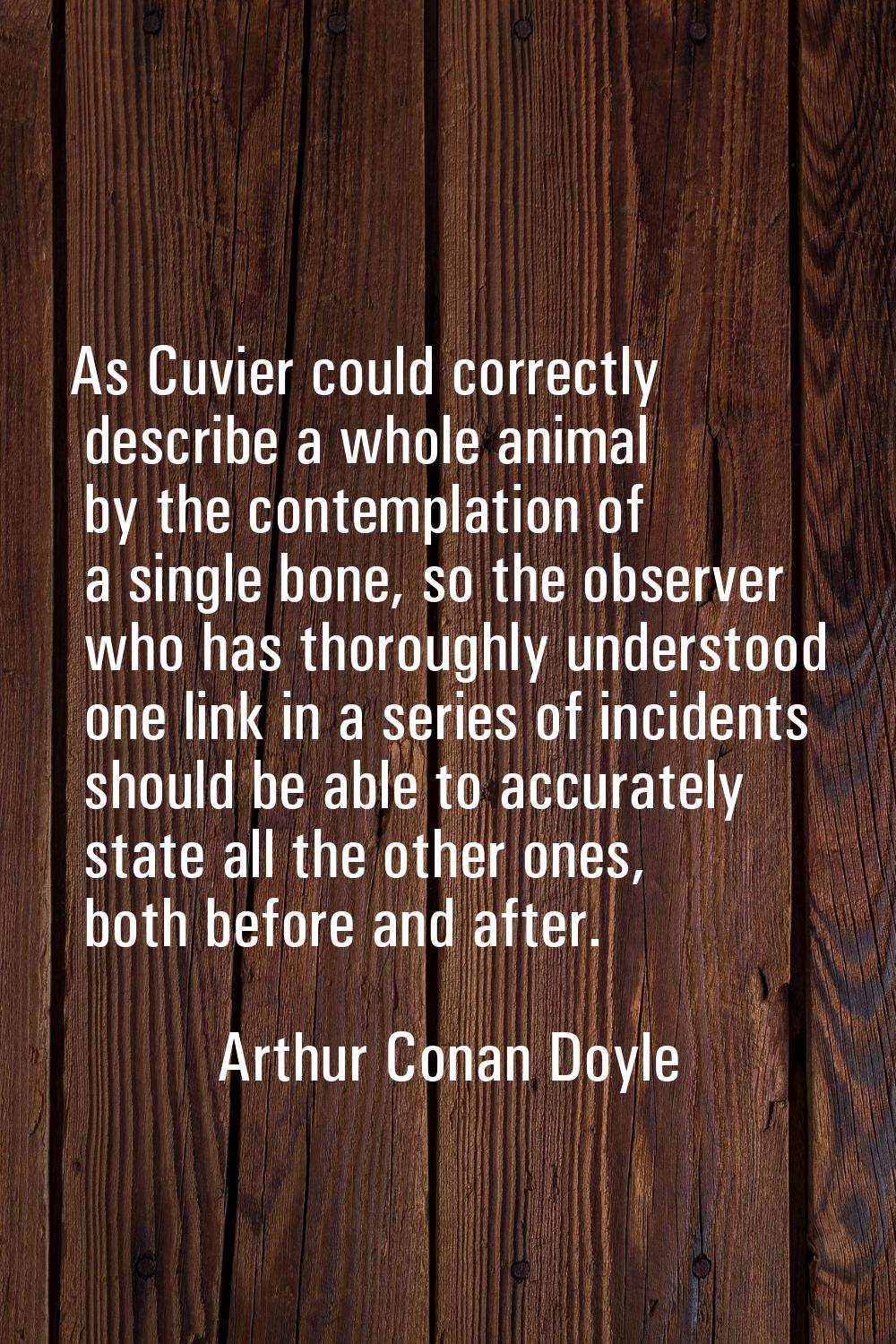 As Cuvier could correctly describe a whole animal by the contemplation of a single bone, so the obs