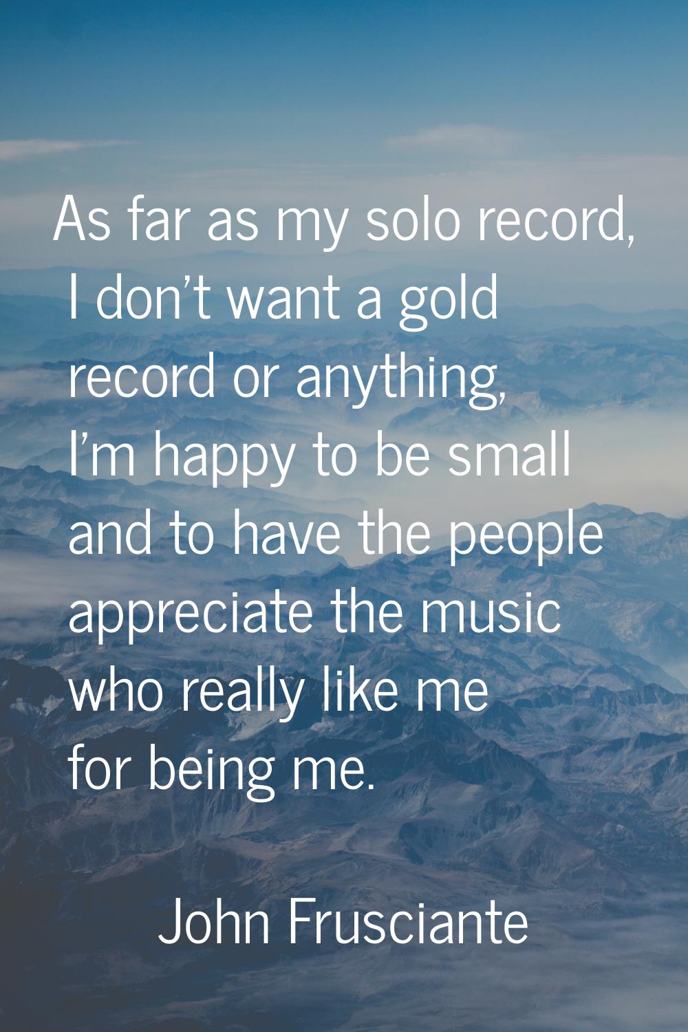 As far as my solo record, I don't want a gold record or anything, I'm happy to be small and to have