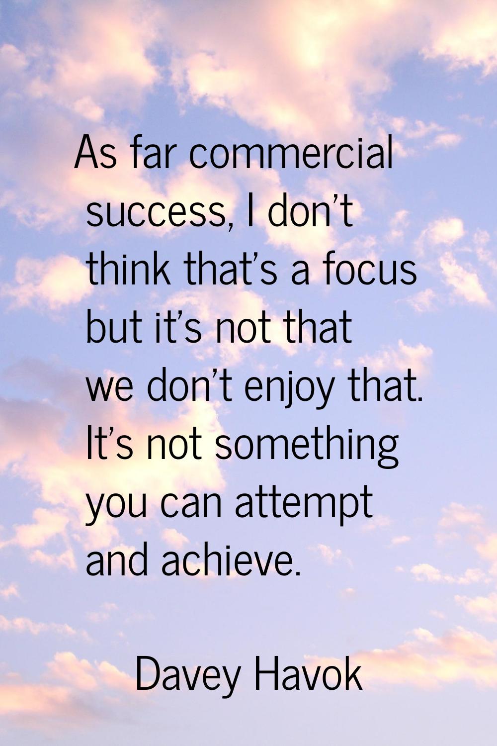 As far commercial success, I don't think that's a focus but it's not that we don't enjoy that. It's