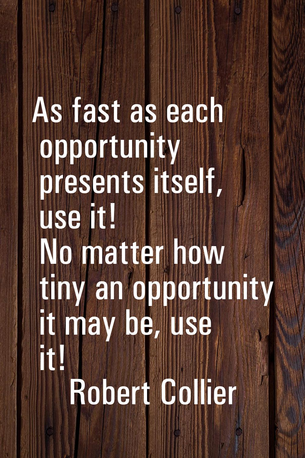 As fast as each opportunity presents itself, use it! No matter how tiny an opportunity it may be, u