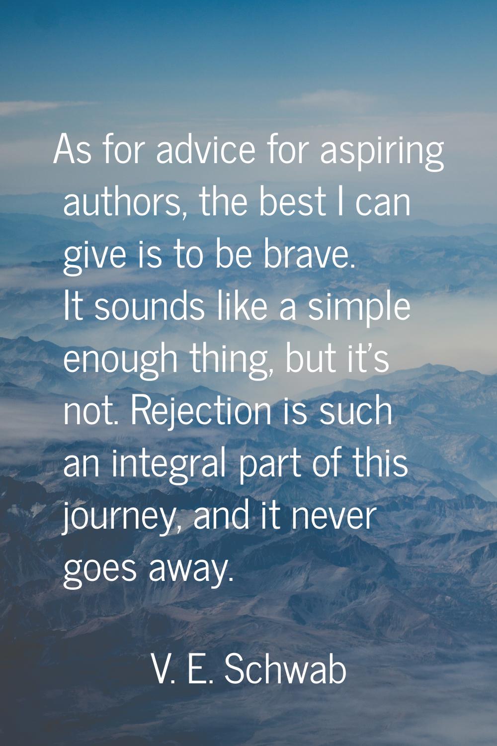 As for advice for aspiring authors, the best I can give is to be brave. It sounds like a simple eno